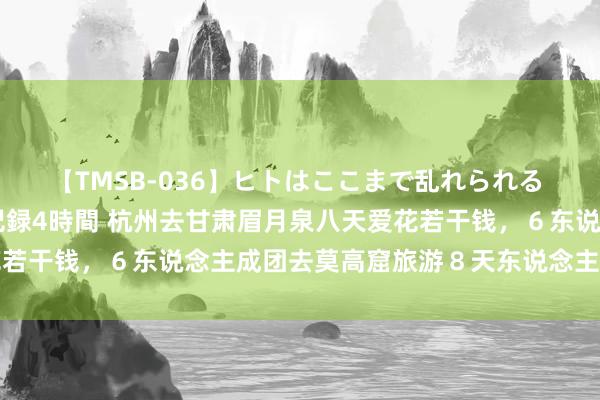 【TMSB-036】ヒトはここまで乱れられる 理性崩壊と豪快絶頂の記録4時間 杭州去甘肃眉月泉八天爱花若干钱，６东说念主成团去莫高窟旅游８天东说念主均花费若干