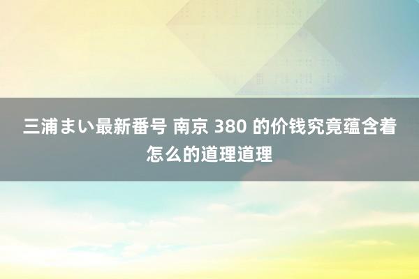 三浦まい最新番号 南京 380 的价钱究竟蕴含着怎么的道理道理