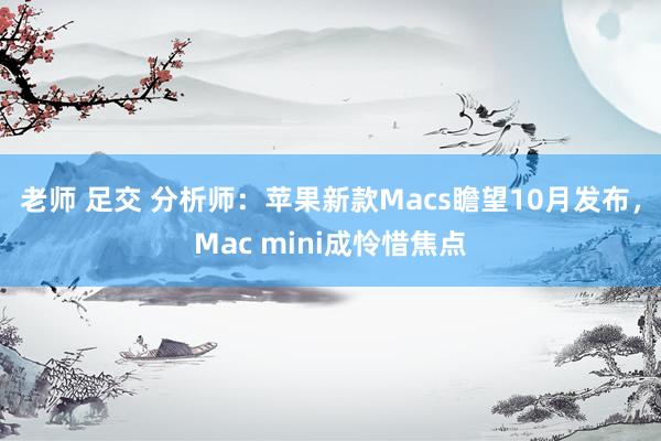 老师 足交 分析师：苹果新款Macs瞻望10月发布，Mac mini成怜惜焦点