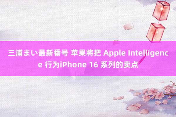 三浦まい最新番号 苹果将把 Apple Intelligence 行为iPhone 16 系列的卖点