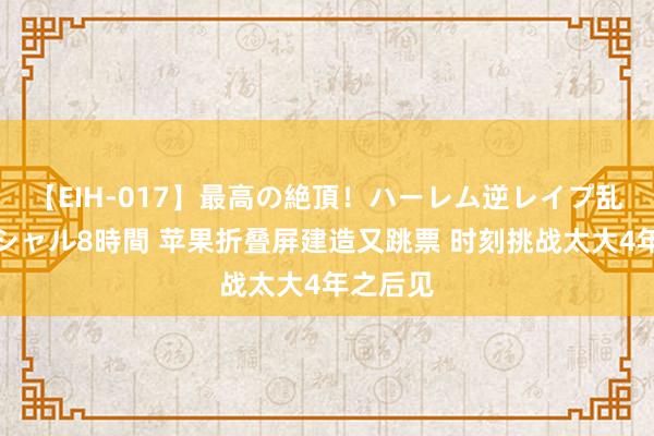 【EIH-017】最高の絶頂！ハーレム逆レイプ乱交スペシャル8時間 苹果折叠屏建造又跳票 时刻挑战太大4年之后见