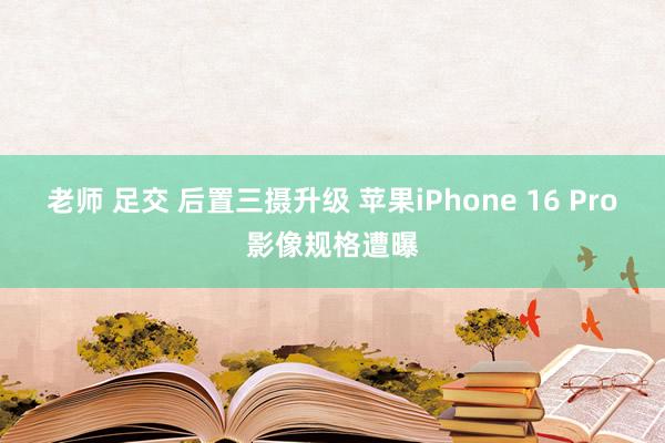 老师 足交 后置三摄升级 苹果iPhone 16 Pro影像规格遭曝