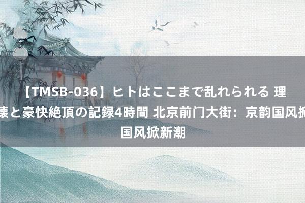 【TMSB-036】ヒトはここまで乱れられる 理性崩壊と豪快絶頂の記録4時間 北京前门大街：京韵国风掀新潮