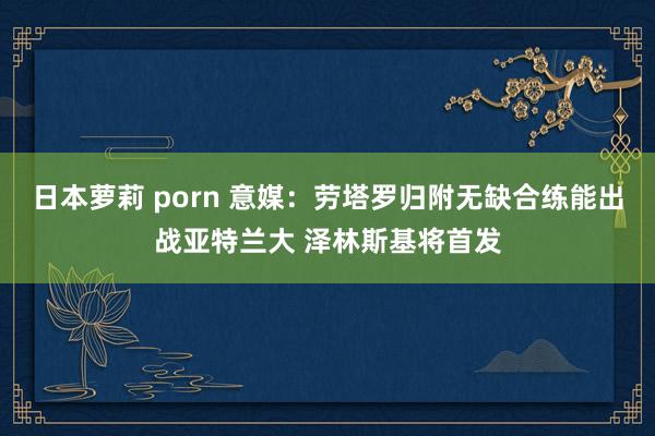 日本萝莉 porn 意媒：劳塔罗归附无缺合练能出战亚特兰大 泽林斯基将首发