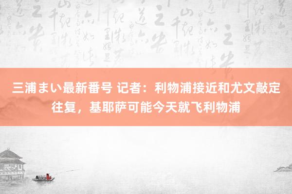 三浦まい最新番号 记者：利物浦接近和尤文敲定往复，基耶萨可能今天就飞利物浦