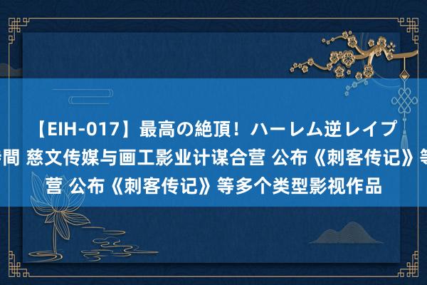 【EIH-017】最高の絶頂！ハーレム逆レイプ乱交スペシャル8時間 慈文传媒与画工影业计谋合营 公布《刺客传记》等多个类型影视作品