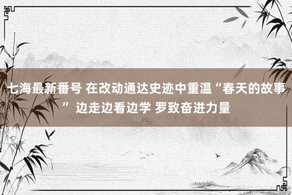 七海最新番号 在改动通达史迹中重温“春天的故事” 边走边看边学 罗致奋进力量