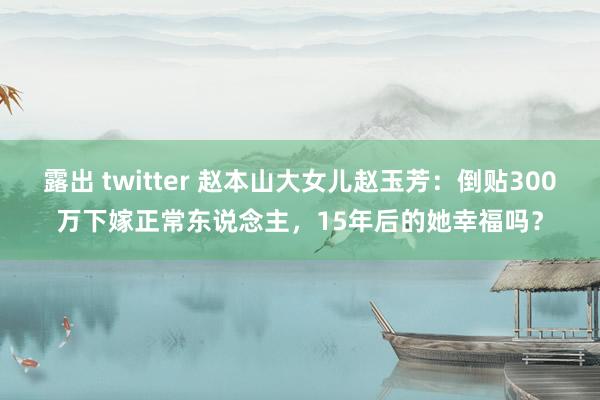 露出 twitter 赵本山大女儿赵玉芳：倒贴300万下嫁正常东说念主，15年后的她幸福吗？