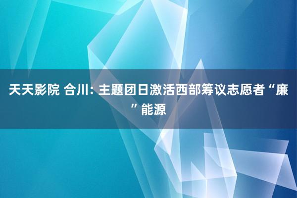 天天影院 合川: 主题团日激活西部筹议志愿者“廉”能源