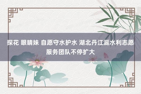 探花 眼睛妹 自愿守水护水 湖北丹江涎水利志愿服务团队不停扩大