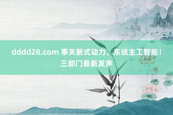 dddd28.com 事关新式动力、东谈主工智能！三部门最新发声