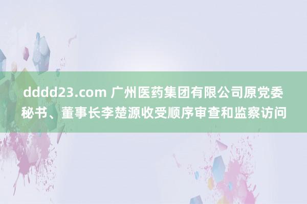 dddd23.com 广州医药集团有限公司原党委秘书、董事长李楚源收受顺序审查和监察访问