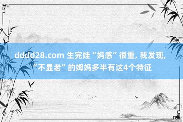 dddd28.com 生完娃“妈感”很重， 我发现， “不显老”的姆妈多半有这4个特征