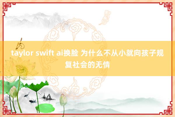 taylor swift ai换脸 为什么不从小就向孩子规复社会的无情