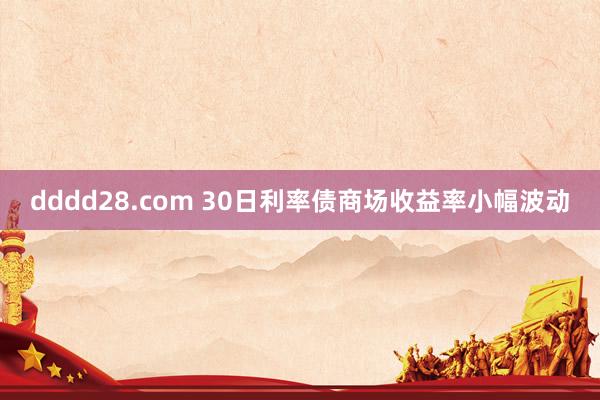 dddd28.com 30日利率债商场收益率小幅波动