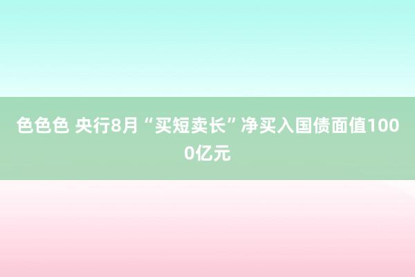 色色色 央行8月“买短卖长”净买入国债面值1000亿元