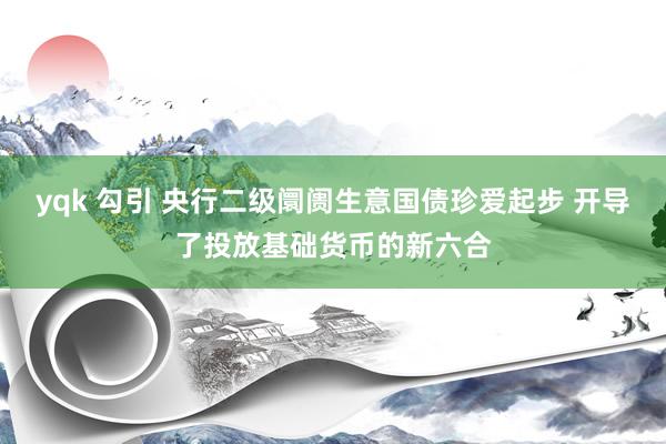 yqk 勾引 央行二级阛阓生意国债珍爱起步 开导了投放基础货币的新六合