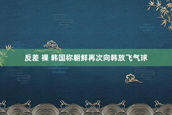 反差 裸 韩国称朝鲜再次向韩放飞气球