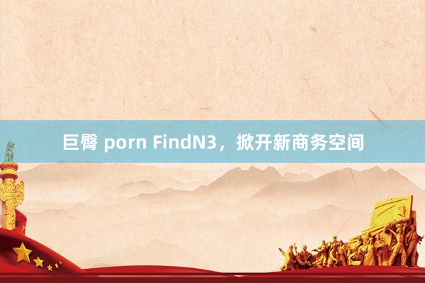 巨臀 porn FindN3，掀开新商务空间