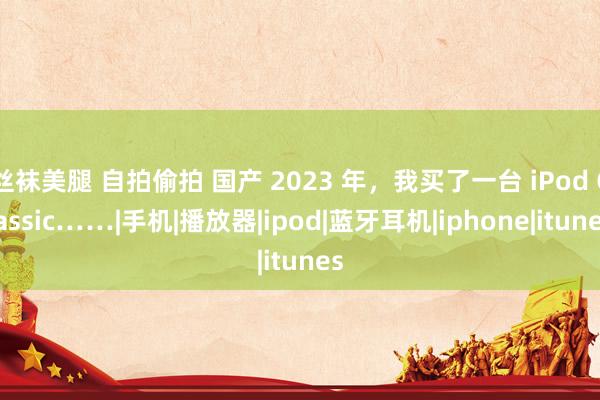 丝袜美腿 自拍偷拍 国产 2023 年，我买了一台 iPod Classic……|手机|播放器|ipod|蓝牙耳机|iphone|itunes