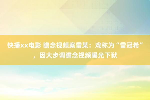 快播xx电影 瞻念视频案雷某：戏称为“雷冠希”，因大步调瞻念视频曝光下狱