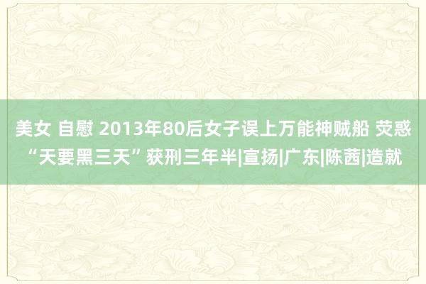 美女 自慰 2013年80后女子误上万能神贼船 荧惑“天要黑三天”获刑三年半|宣扬|广东|陈茜|造就