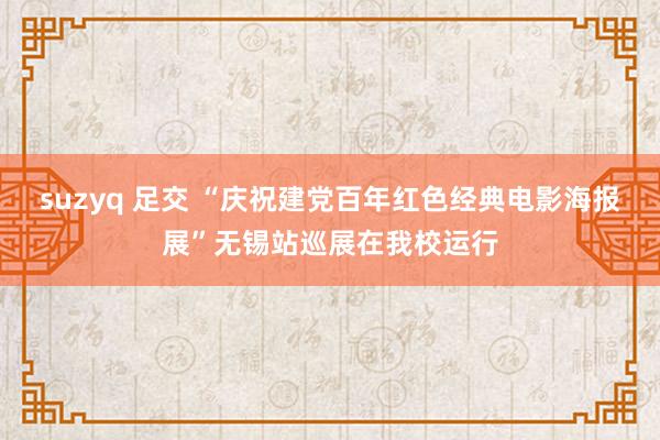 suzyq 足交 “庆祝建党百年红色经典电影海报展”无锡站巡展在我校运行