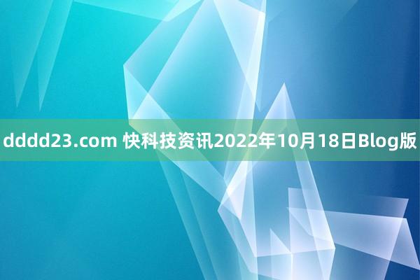 dddd23.com 快科技资讯2022年10月18日Blog版