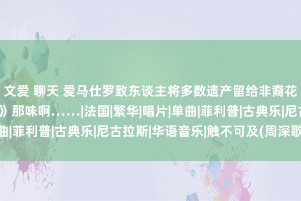 文爱 聊天 爱马仕罗致东谈主将多数遗产留给非裔花匠，有点《触不可及》那味啊……|法国|繁华|唱片|单曲|菲利普|古典乐|尼古拉斯|华语音乐|触不可及(周深歌曲)