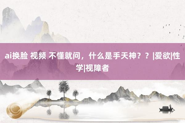 ai换脸 视频 不懂就问，什么是手天神？？|爱欲|性学|视障者