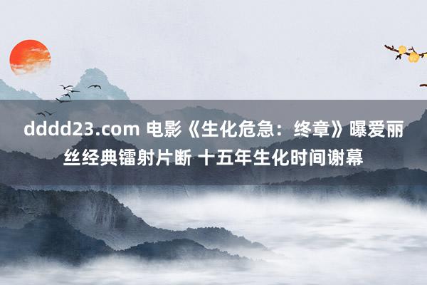 dddd23.com 电影《生化危急：终章》曝爱丽丝经典镭射片断 十五年生化时间谢幕