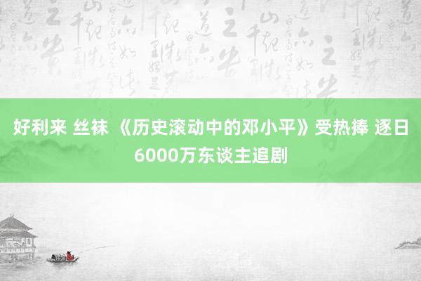 好利来 丝袜 《历史滚动中的邓小平》受热捧 逐日6000万东谈主追剧