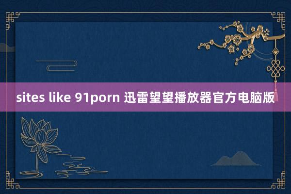 sites like 91porn 迅雷望望播放器官方电脑版