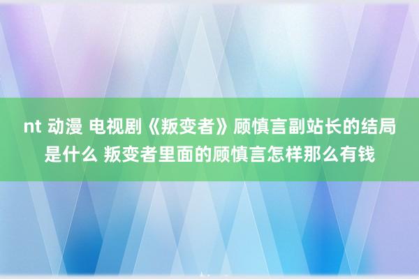 nt 动漫 电视剧《叛变者》顾慎言副站长的结局是什么 叛变者里面的顾慎言怎样那么有钱