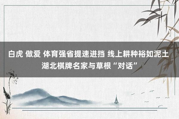 白虎 做爱 体育强省提速进挡 线上耕种裕如泥土 湖北棋牌名家与草根“对话”