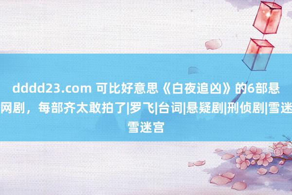 dddd23.com 可比好意思《白夜追凶》的6部悬疑网剧，每部齐太敢拍了|罗飞|台词|悬疑剧|刑侦剧|雪迷宫