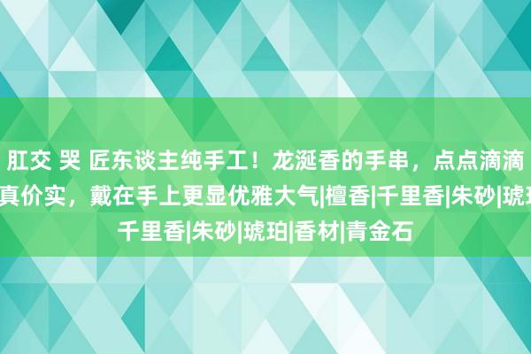 肛交 哭 匠东谈主纯手工！龙涎香的手串，点点滴滴都是情意，货真价实，戴在手上更显优雅大气|檀香|千里香|朱砂|琥珀|香材|青金石