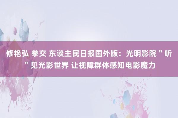 修艳弘 拳交 东谈主民日报国外版：光明影院＂听＂见光影世界 让视障群体感知电影魔力