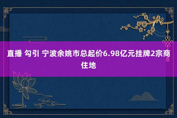 直播 勾引 宁波余姚市总起价6.98亿元挂牌2宗商住地