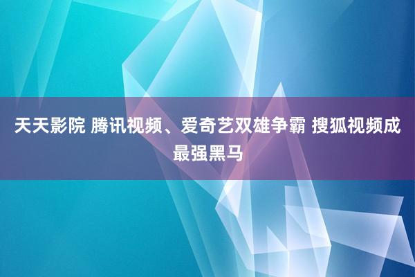 天天影院 腾讯视频、爱奇艺双雄争霸 搜狐视频成最强黑马