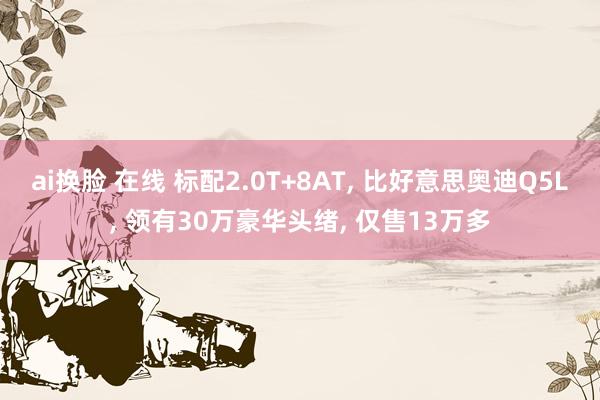 ai换脸 在线 标配2.0T+8AT, 比好意思奥迪Q5L, 领有30万豪华头绪, 仅售13万多